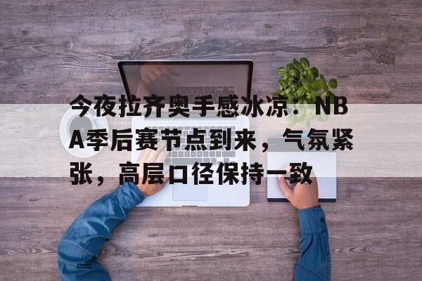 lol外围-包含今夜拉齐奥手感冰凉：NBA季后赛节点到来，气氛紧张，高层口径保持一致的词条