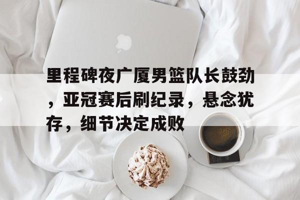 Kaiyun Sports-包含里程碑夜广厦男篮队长鼓劲，亚冠赛后刷纪录，悬念犹存，细节决定成败的词条