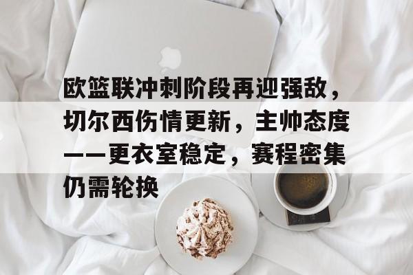 LOL英雄联盟官方下注平台-关于欧篮联冲刺阶段再迎强敌，切尔西伤情更新，主帅态度——更衣室稳定，赛程密集仍需轮换的信息